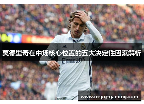 莫德里奇在中场核心位置的五大决定性因素解析 莫德里奇在中场核心位置的五大决定性因素解析