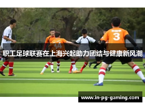 职工足球联赛在上海兴起助力团结与健康新风潮 职工足球联赛在上海兴起助力团结与健康新风潮