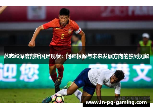 范志毅深度剖析国足现状:问题根源与未来发展方向的独到见解 范志毅深度剖析国足现状:问题根源与未来发展方向的独到见解