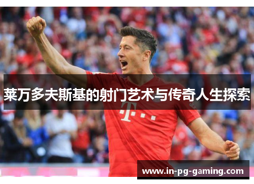 莱万多夫斯基的射门艺术与传奇人生探索 莱万多夫斯基的射门艺术与传奇人生探索