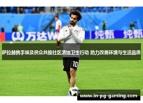 萨拉赫携手埃及民众共推社区清洁卫生行动 助力改善环境与生活品质