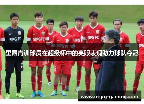 里昂青训球员在超级杯中的亮眼表现助力球队夺冠 里昂青训球员在超级杯中的亮眼表现助力球队夺冠