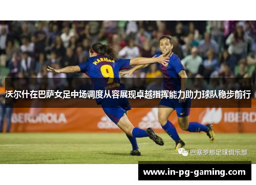 沃尔什在巴萨女足中场调度从容展现卓越指挥能力助力球队稳步前行