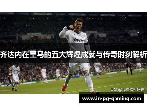 齐达内在皇马的五大辉煌成就与传奇时刻解析