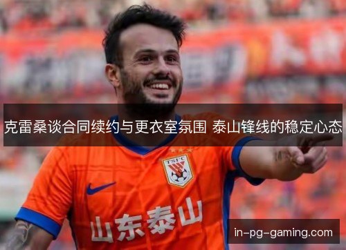 克雷桑谈合同续约与更衣室氛围 泰山锋线的稳定心态